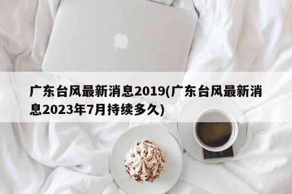 广东台风最新消息2019(广东台风最新消息2023年7月持续多久)