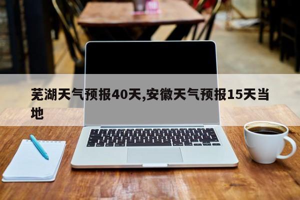 芜湖天气预报40天,安徽天气预报15天当地